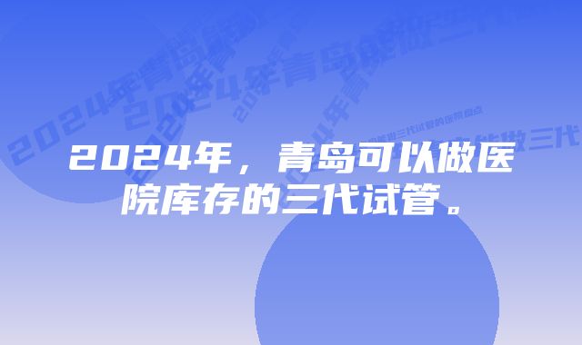 2024年，青岛可以做医院库存的三代试管。