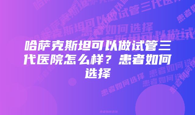 哈萨克斯坦可以做试管三代医院怎么样？患者如何选择