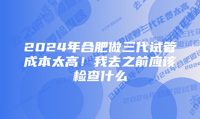 2024年合肥做三代试管成本太高！我去之前应该检查什么