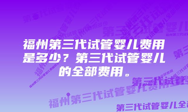 福州第三代试管婴儿费用是多少？第三代试管婴儿的全部费用。