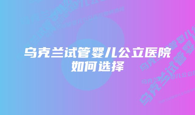 乌克兰试管婴儿公立医院如何选择