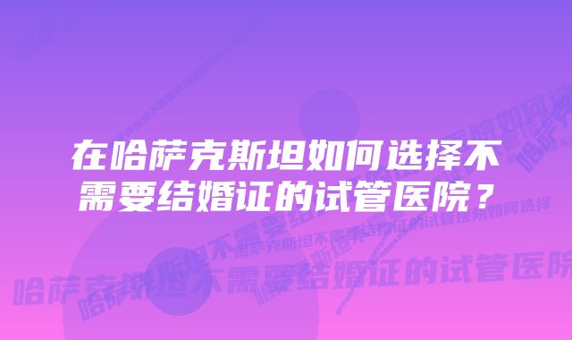 在哈萨克斯坦如何选择不需要结婚证的试管医院？