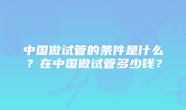 中国做试管的条件是什么？在中国做试管多少钱？