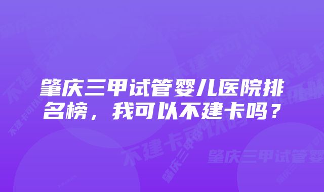 肇庆三甲试管婴儿医院排名榜，我可以不建卡吗？