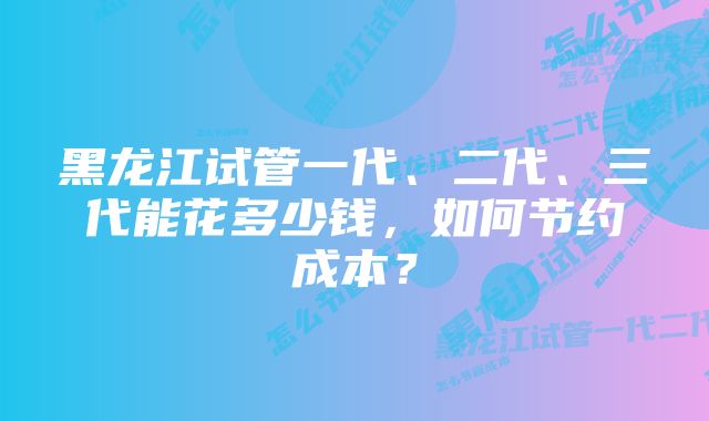 黑龙江试管一代、二代、三代能花多少钱，如何节约成本？