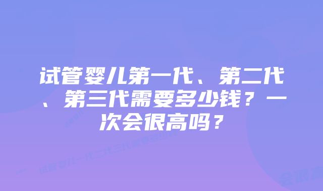 试管婴儿第一代、第二代、第三代需要多少钱？一次会很高吗？