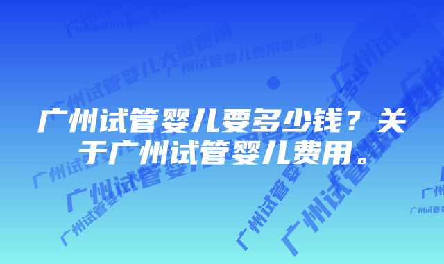 广州试管婴儿要多少钱？关于广州试管婴儿费用。