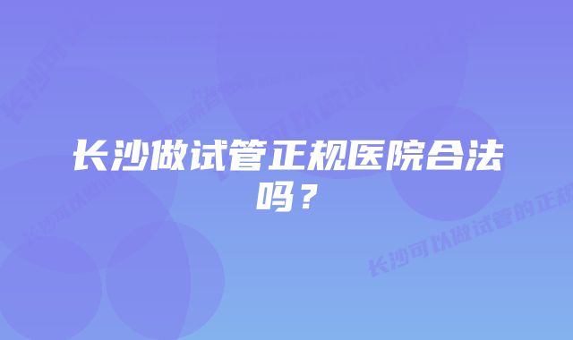 长沙做试管正规医院合法吗？