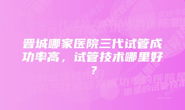 晋城哪家医院三代试管成功率高，试管技术哪里好？