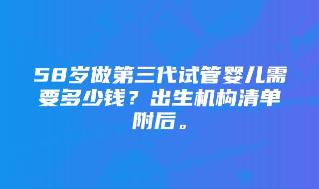 58岁做第三代试管婴儿需要多少钱？出生机构清单附后。