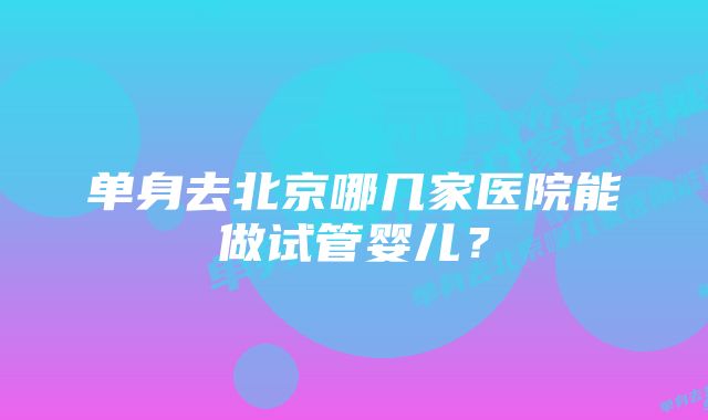 单身去北京哪几家医院能做试管婴儿？