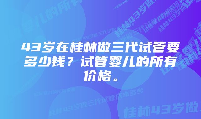 43岁在桂林做三代试管要多少钱？试管婴儿的所有价格。