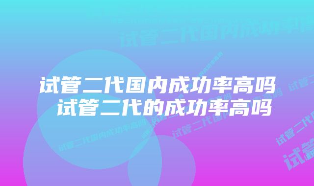 试管二代国内成功率高吗 试管二代的成功率高吗