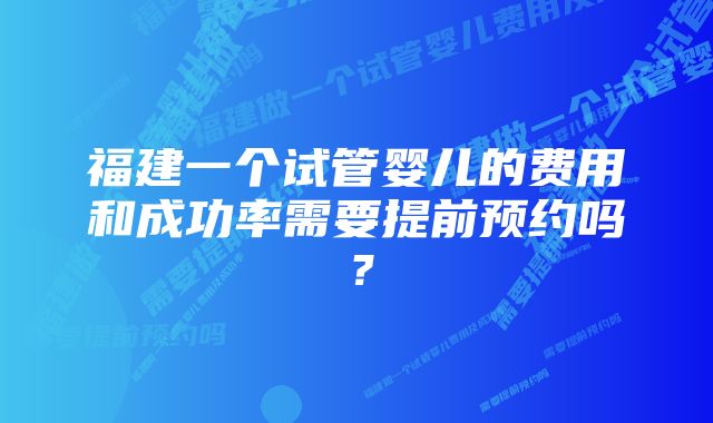 福建一个试管婴儿的费用和成功率需要提前预约吗？