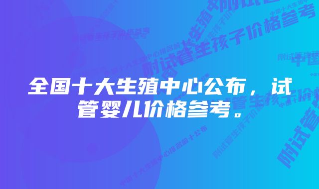 全国十大生殖中心公布，试管婴儿价格参考。