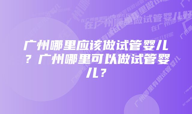 广州哪里应该做试管婴儿？广州哪里可以做试管婴儿？