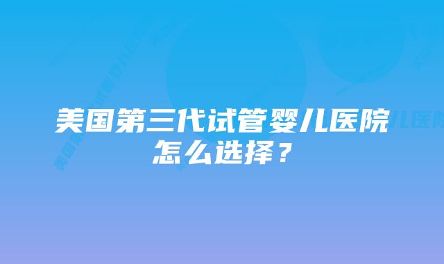 美国第三代试管婴儿医院怎么选择？