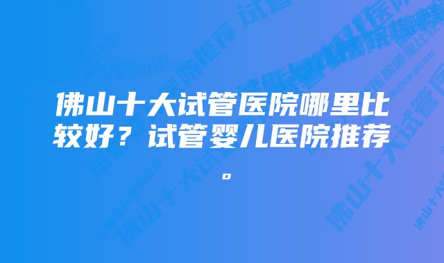 佛山十大试管医院哪里比较好？试管婴儿医院推荐。