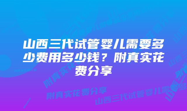 山西三代试管婴儿需要多少费用多少钱？附真实花费分享