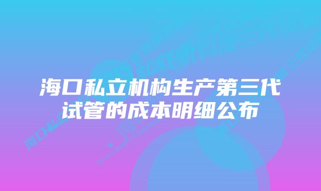 海口私立机构生产第三代试管的成本明细公布