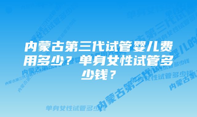 内蒙古第三代试管婴儿费用多少？单身女性试管多少钱？