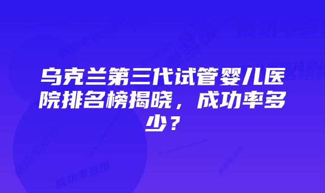 乌克兰第三代试管婴儿医院排名榜揭晓，成功率多少？