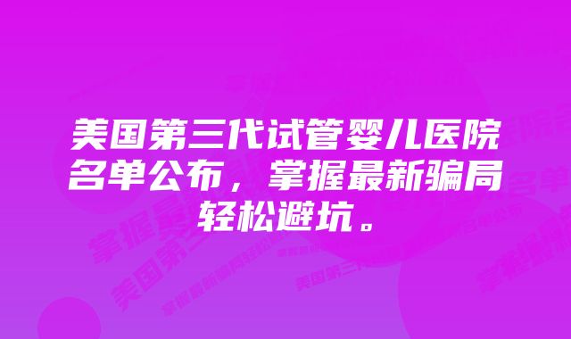 美国第三代试管婴儿医院名单公布，掌握最新骗局轻松避坑。