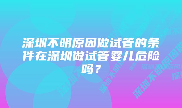 深圳不明原因做试管的条件在深圳做试管婴儿危险吗？