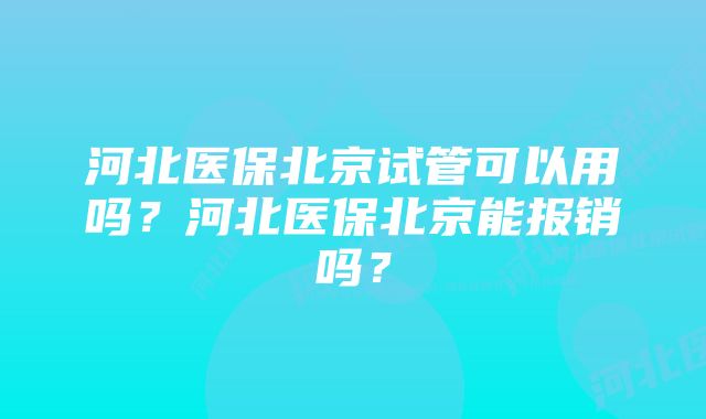 河北医保北京试管可以用吗？河北医保北京能报销吗？