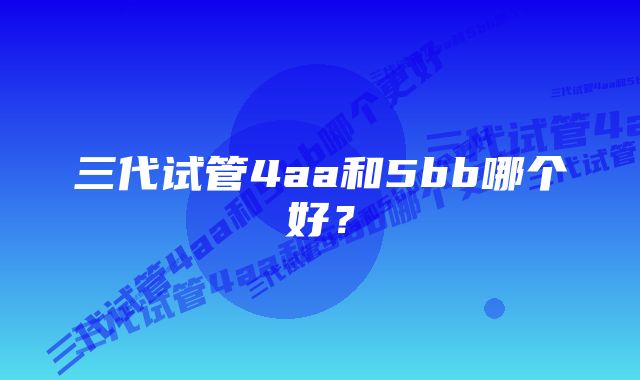 三代试管4aa和5bb哪个好？