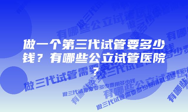 做一个第三代试管要多少钱？有哪些公立试管医院？