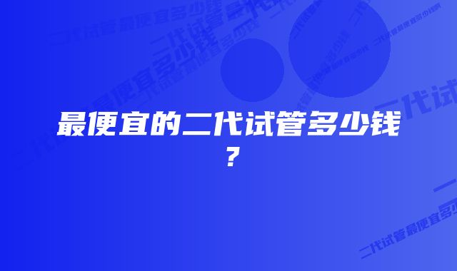 最便宜的二代试管多少钱？