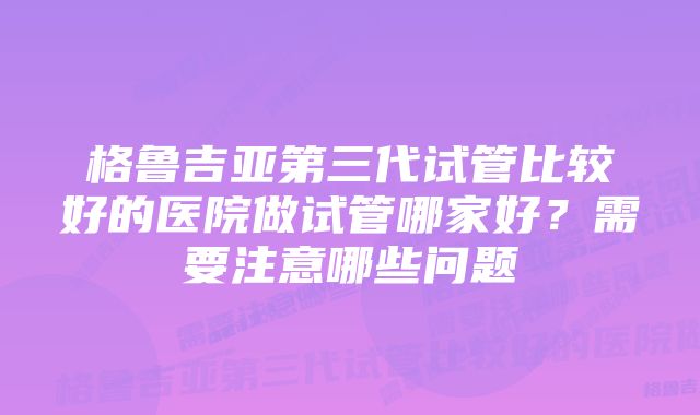 格鲁吉亚第三代试管比较好的医院做试管哪家好？需要注意哪些问题