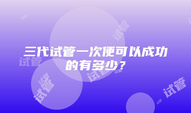 三代试管一次便可以成功的有多少？