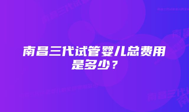 南昌三代试管婴儿总费用是多少？