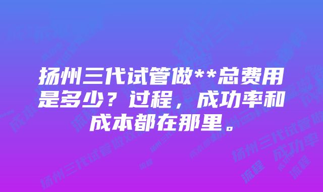 扬州三代试管做**总费用是多少？过程，成功率和成本都在那里。