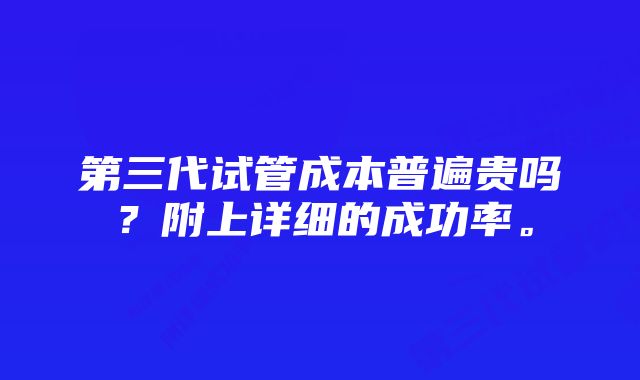 第三代试管成本普遍贵吗？附上详细的成功率。