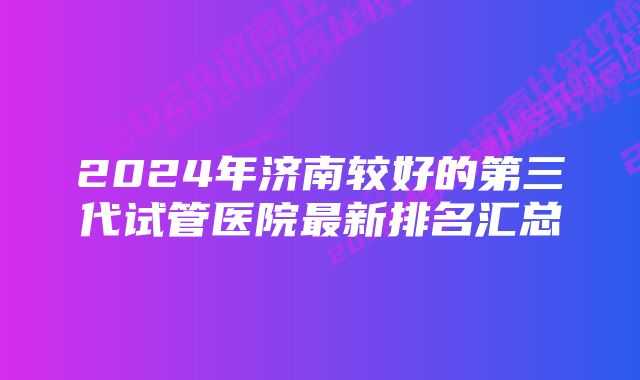 2024年济南较好的第三代试管医院最新排名汇总