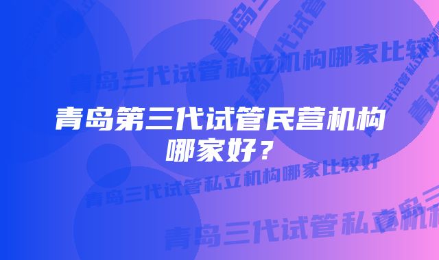 青岛第三代试管民营机构哪家好？