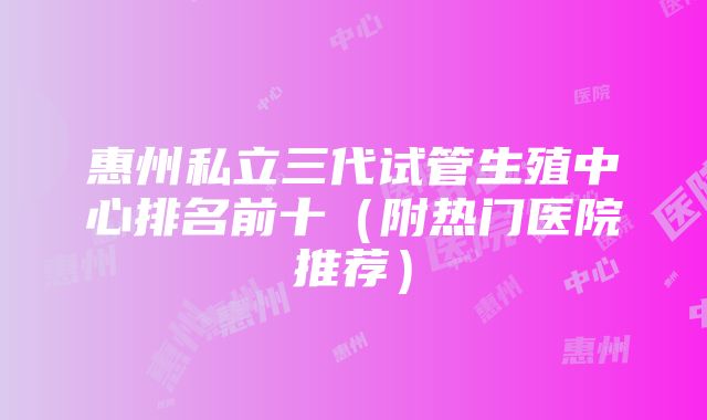 惠州私立三代试管生殖中心排名前十（附热门医院推荐）