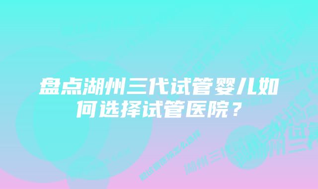 盘点湖州三代试管婴儿如何选择试管医院？