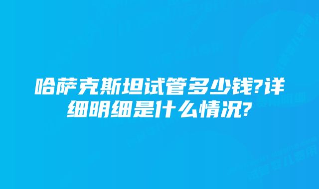 哈萨克斯坦试管多少钱?详细明细是什么情况?