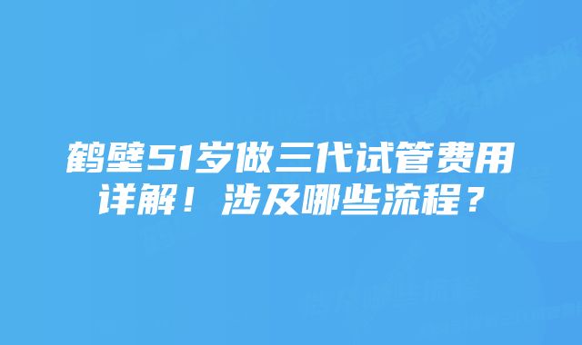 鹤壁51岁做三代试管费用详解！涉及哪些流程？