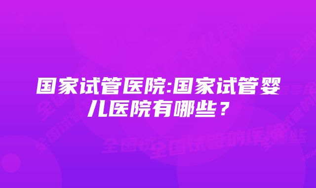 国家试管医院:国家试管婴儿医院有哪些？