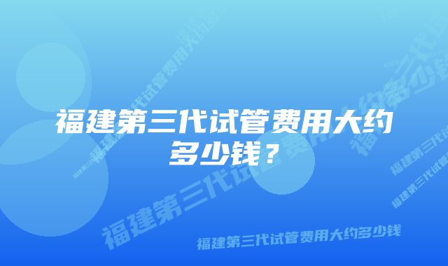 福建第三代试管费用大约多少钱？