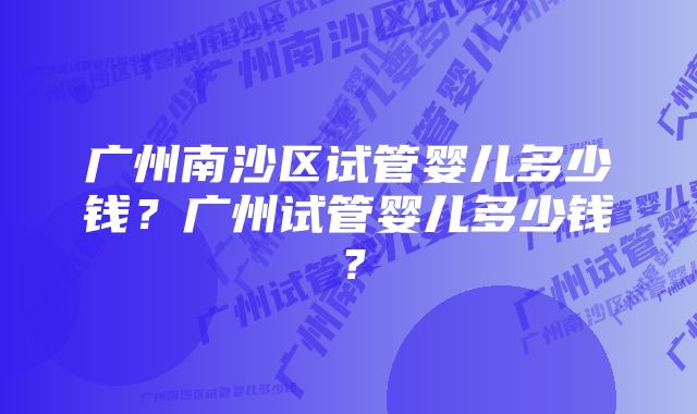 广州南沙区试管婴儿多少钱？广州试管婴儿多少钱？