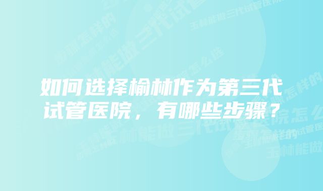 如何选择榆林作为第三代试管医院，有哪些步骤？