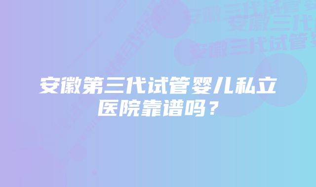 安徽第三代试管婴儿私立医院靠谱吗？