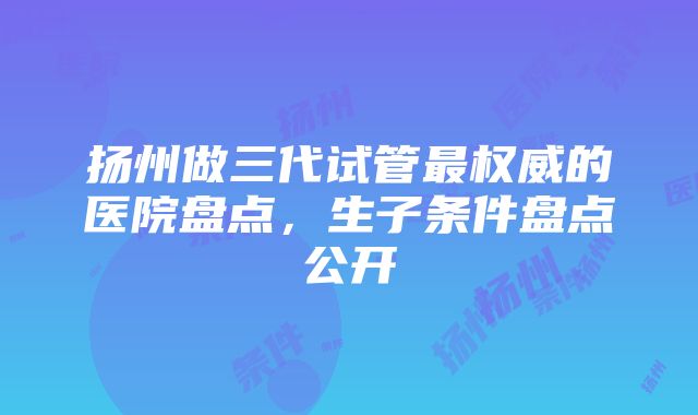 扬州做三代试管最权威的医院盘点，生子条件盘点公开