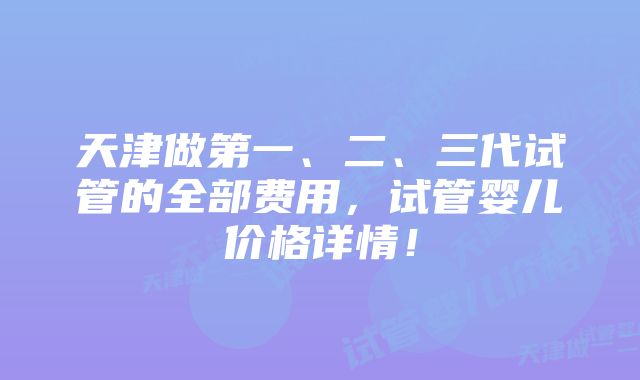 天津做第一、二、三代试管的全部费用，试管婴儿价格详情！